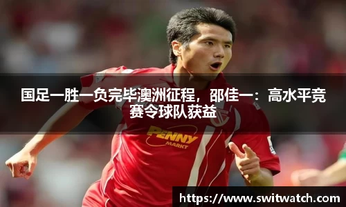 国足一胜一负完毕澳洲征程，邵佳一：高水平竞赛令球队获益